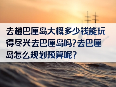 去趟巴厘岛大概多少钱能玩得尽兴去巴厘岛吗？去巴厘岛怎么规划预算呢？
