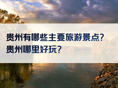 贵州有哪些主要旅游景点？贵州哪里好玩？