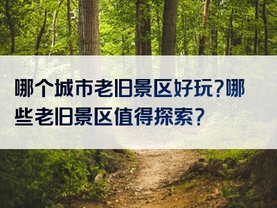 哪个城市老旧景区好玩？哪些老旧景区值得探索？