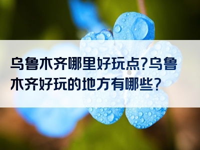乌鲁木齐哪里好玩点？乌鲁木齐好玩的地方有哪些？