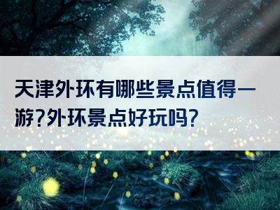 天津外环有哪些景点值得一游？外环景点好玩吗？
