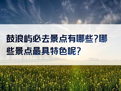 鼓浪屿必去景点有哪些？哪些景点最具特色呢？