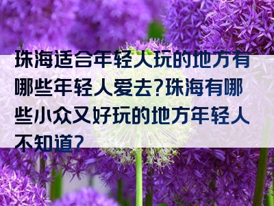 珠海适合年轻人玩的地方有哪些年轻人爱去？珠海有哪些小众又好玩的地方年轻人不知道？