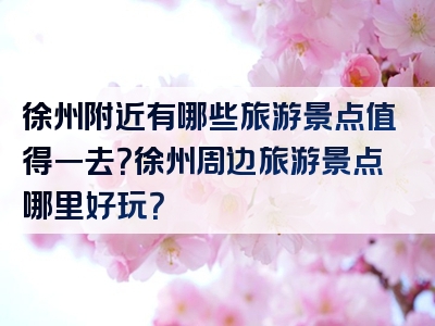 徐州附近有哪些旅游景点值得一去？徐州周边旅游景点哪里好玩？