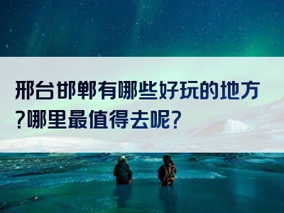 邢台邯郸有哪些好玩的地方？哪里最值得去呢？