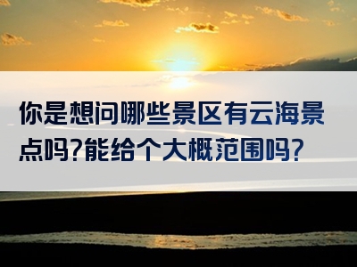 你是想问哪些景区有云海景点吗？能给个大概范围吗？