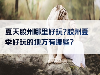 夏天胶州哪里好玩？胶州夏季好玩的地方有哪些？