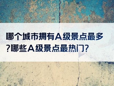 哪个城市拥有A级景点最多？哪些A级景点最热门？