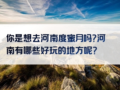 你是想去河南度蜜月吗？河南有哪些好玩的地方呢？