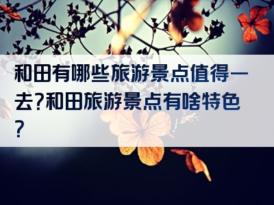 和田有哪些旅游景点值得一去？和田旅游景点有啥特色？