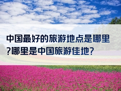 中国最好的旅游地点是哪里？哪里是中国旅游佳地？