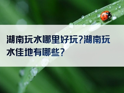 湖南玩水哪里好玩？湖南玩水佳地有哪些？