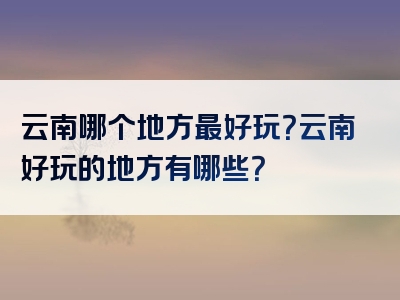 云南哪个地方最好玩？云南好玩的地方有哪些？