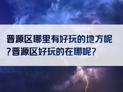 晋源区哪里有好玩的地方呢？晋源区好玩的在哪呢？