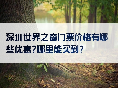 深圳世界之窗门票价格有哪些优惠？哪里能买到？