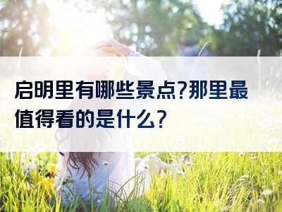 启明里有哪些景点？那里最值得看的是什么？