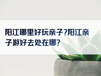 阳江哪里好玩亲子？阳江亲子游好去处在哪？