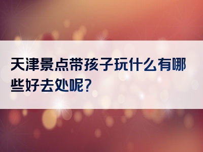 天津景点带孩子玩什么有哪些好去处呢？