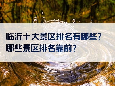 临沂十大景区排名有哪些？哪些景区排名靠前？