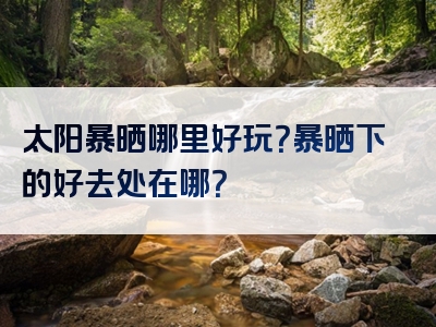 太阳暴晒哪里好玩？暴晒下的好去处在哪？