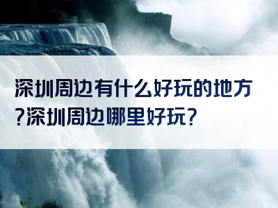深圳周边有什么好玩的地方？深圳周边哪里好玩？
