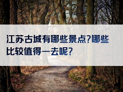 江苏古城有哪些景点？哪些比较值得一去呢？