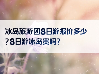 冰岛旅游团8日游报价多少？8日游冰岛贵吗？