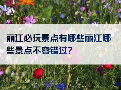 丽江必玩景点有哪些丽江哪些景点不容错过？