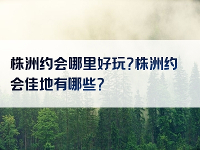 株洲约会哪里好玩？株洲约会佳地有哪些？