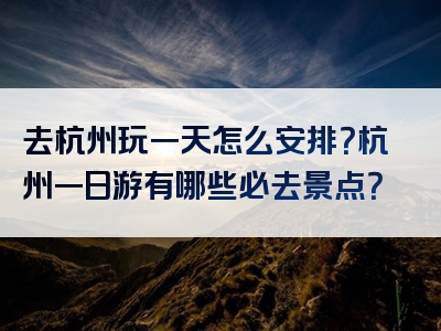 去杭州玩一天怎么安排？杭州一日游有哪些必去景点？