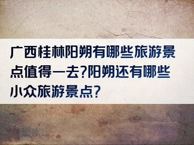 广西桂林阳朔有哪些旅游景点值得一去？阳朔还有哪些小众旅游景点？