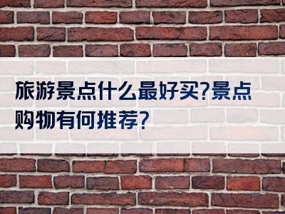 旅游景点什么最好买？景点购物有何推荐？