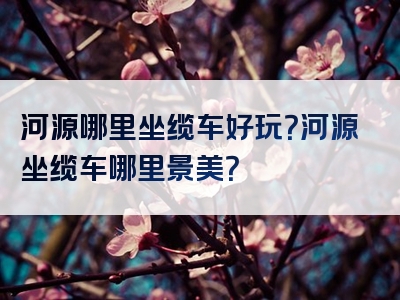 河源哪里坐缆车好玩？河源坐缆车哪里景美？
