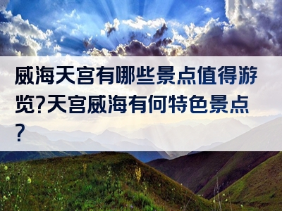 威海天宫有哪些景点值得游览？天宫威海有何特色景点？