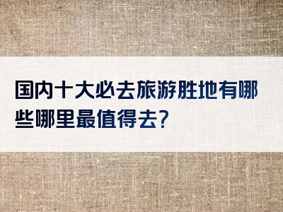 国内十大必去旅游胜地有哪些哪里最值得去？