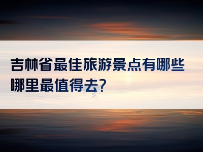 吉林省最佳旅游景点有哪些哪里最值得去？