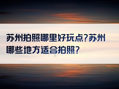苏州拍照哪里好玩点？苏州哪些地方适合拍照？