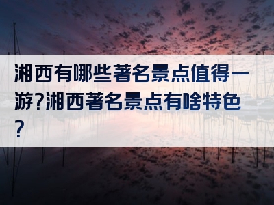 湘西有哪些著名景点值得一游？湘西著名景点有啥特色？