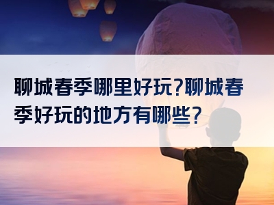 聊城春季哪里好玩？聊城春季好玩的地方有哪些？