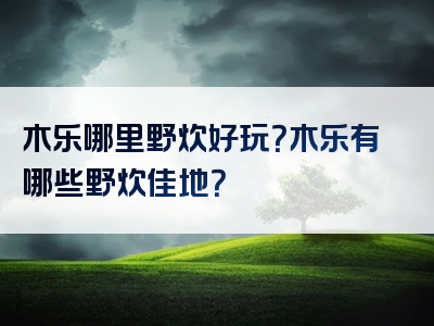 木乐哪里野炊好玩？木乐有哪些野炊佳地？