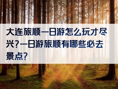 大连旅顺一日游怎么玩才尽兴？一日游旅顺有哪些必去景点？