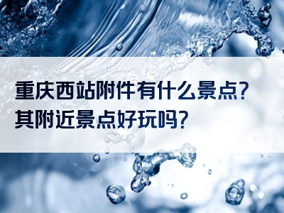 重庆西站附件有什么景点？其附近景点好玩吗？