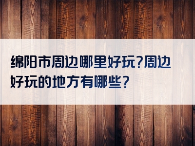 绵阳市周边哪里好玩？周边好玩的地方有哪些？