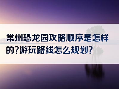 常州恐龙园攻略顺序是怎样的？游玩路线怎么规划？