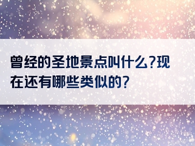 曾经的圣地景点叫什么？现在还有哪些类似的？