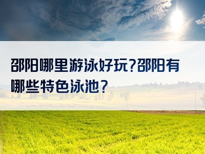 邵阳哪里游泳好玩？邵阳有哪些特色泳池？