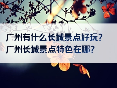 广州有什么长城景点好玩？广州长城景点特色在哪？