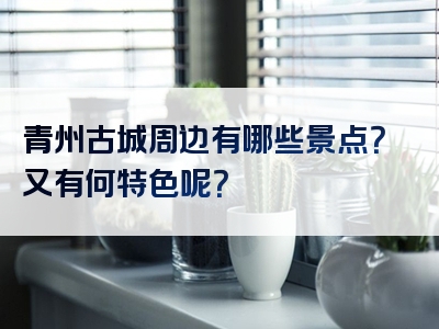 青州古城周边有哪些景点？又有何特色呢？