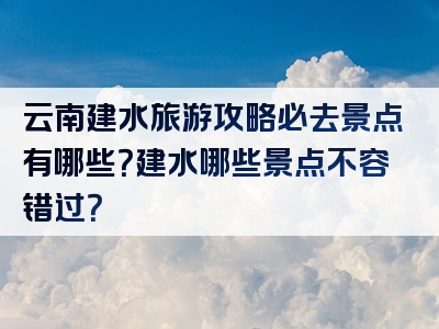 云南建水旅游攻略必去景点有哪些？建水哪些景点不容错过？