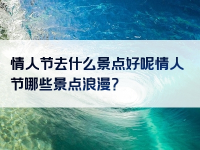 情人节去什么景点好呢情人节哪些景点浪漫？